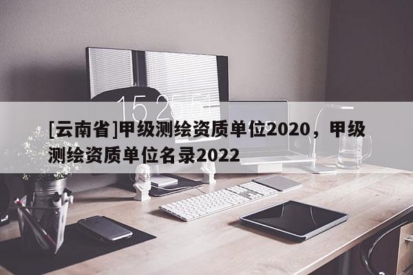 [云南省]甲級測繪資質單位2020，甲級測繪資質單位名錄2022