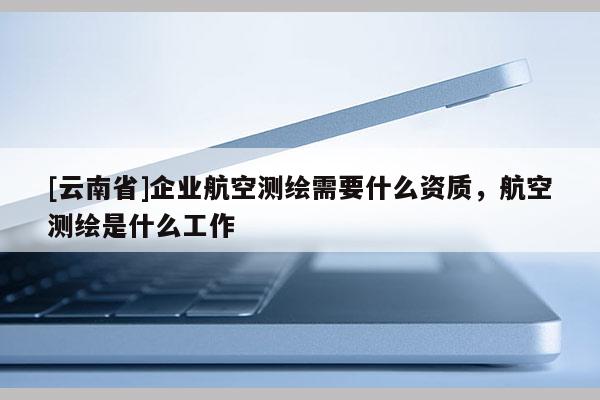 [云南省]企業航空測繪需要什么資質，航空測繪是什么工作
