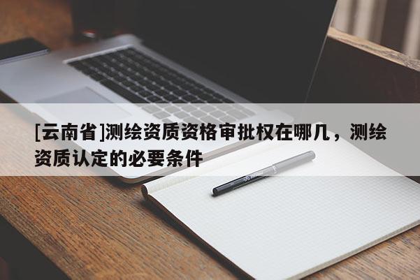 [云南省]測繪資質資格審批權在哪幾，測繪資質認定的必要條件