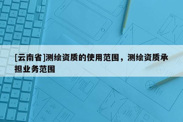 [云南省]測繪資質的使用范圍，測繪資質承擔業務范圍