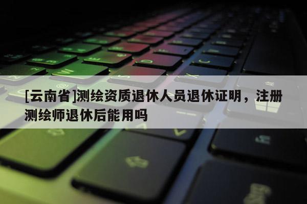 [云南省]測繪資質退休人員退休證明，注冊測繪師退休后能用嗎