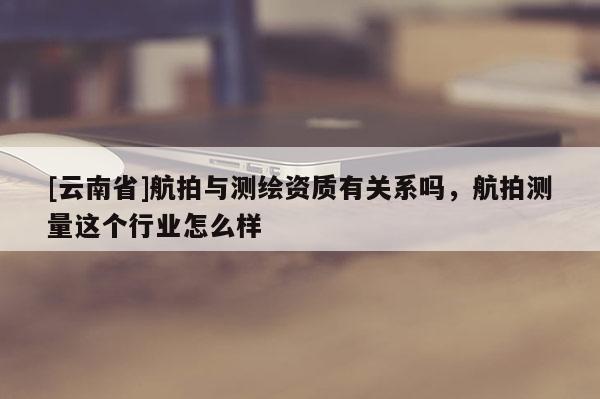 [云南省]航拍與測繪資質(zhì)有關(guān)系嗎，航拍測量這個行業(yè)怎么樣
