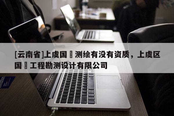 [云南省]上虞國璟測繪有沒有資質(zhì)，上虞區(qū)國璟工程勘測設(shè)計有限公司