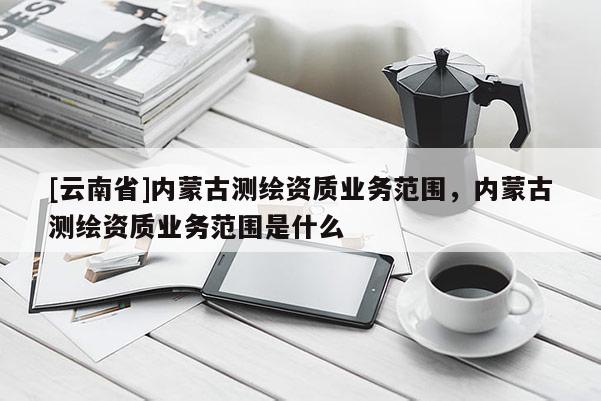 [云南省]內蒙古測繪資質業務范圍，內蒙古測繪資質業務范圍是什么