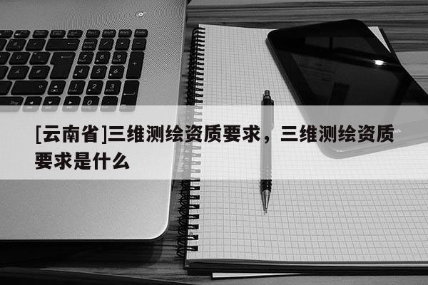 [云南省]三維測繪資質要求，三維測繪資質要求是什么