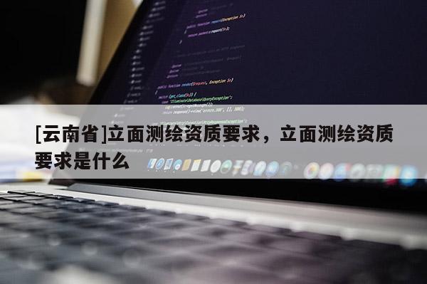 [云南省]立面測繪資質要求，立面測繪資質要求是什么