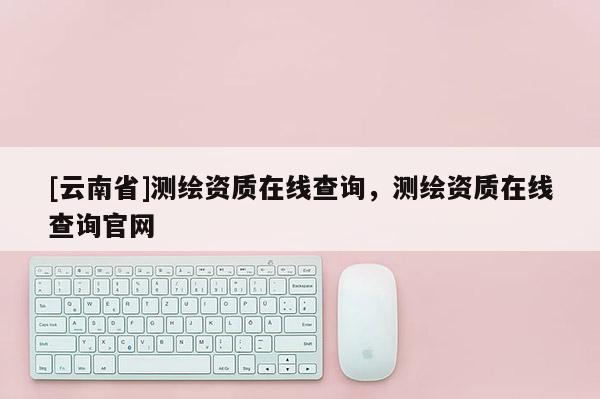 [云南省]測繪資質在線查詢，測繪資質在線查詢官網
