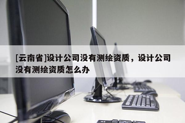 [云南省]設計公司沒有測繪資質，設計公司沒有測繪資質怎么辦