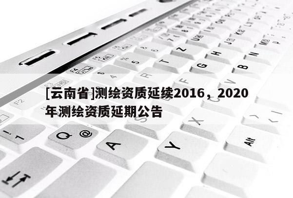 [云南省]測(cè)繪資質(zhì)延續(xù)2016，2020年測(cè)繪資質(zhì)延期公告