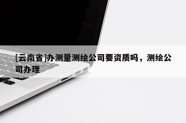 [云南省]辦測量測繪公司要資質嗎，測繪公司辦理