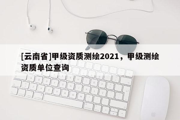 [云南省]甲級資質測繪2021，甲級測繪資質單位查詢