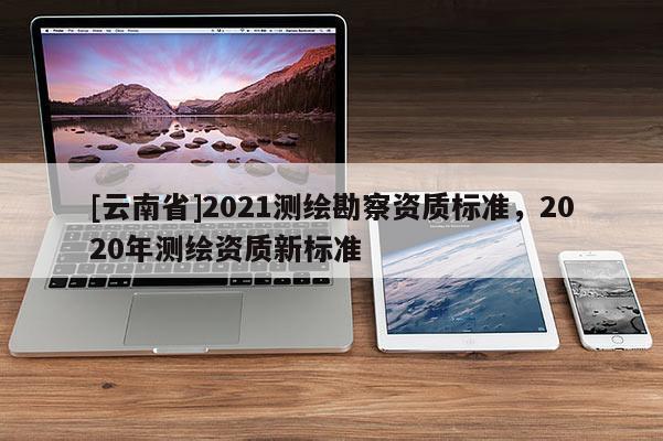 [云南省]2021測(cè)繪勘察資質(zhì)標(biāo)準(zhǔn)，2020年測(cè)繪資質(zhì)新標(biāo)準(zhǔn)