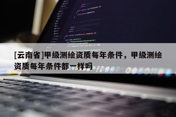 [云南省]甲級測繪資質每年條件，甲級測繪資質每年條件都一樣嗎