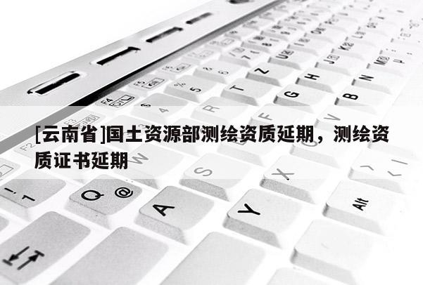 [云南省]國土資源部測繪資質延期，測繪資質證書延期