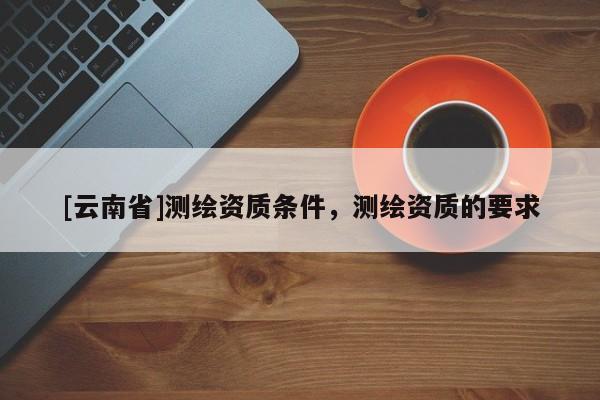 [云南省]測繪資質條件，測繪資質的要求