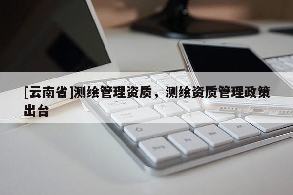 [云南省]測繪管理資質，測繪資質管理政策出臺