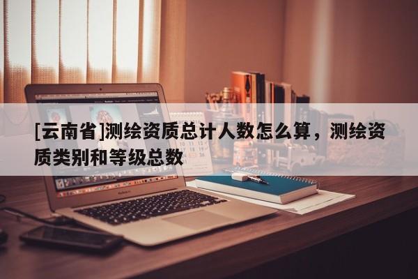 [云南省]測繪資質總計人數怎么算，測繪資質類別和等級總數