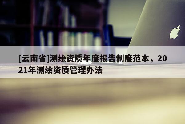 [云南省]測繪資質年度報告制度范本，2021年測繪資質管理辦法