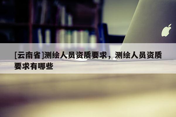 [云南省]測繪人員資質要求，測繪人員資質要求有哪些