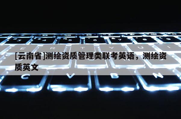 [云南省]測繪資質管理類聯考英語，測繪資質英文