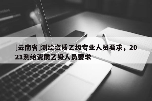 [云南省]測繪資質乙級專業人員要求，2021測繪資質乙級人員要求