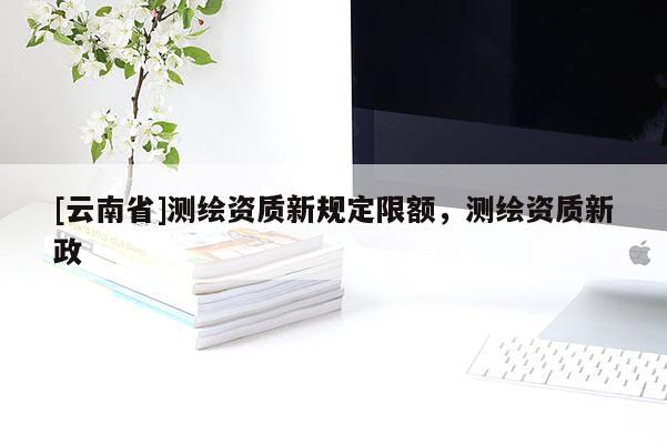 [云南省]測繪資質(zhì)新規(guī)定限額，測繪資質(zhì)新政