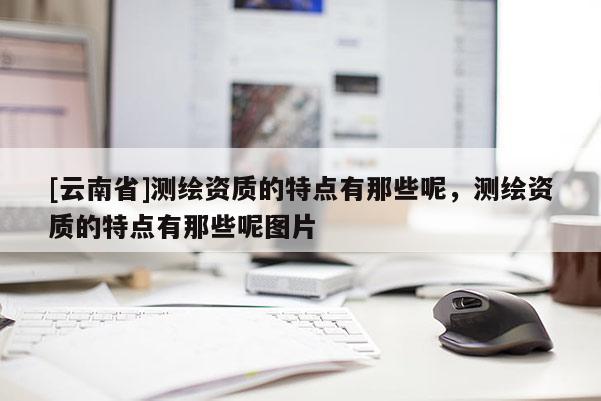 [云南省]測繪資質的特點有那些呢，測繪資質的特點有那些呢圖片