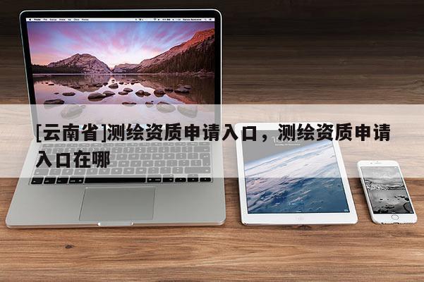 [云南省]測(cè)繪資質(zhì)申請(qǐng)入口，測(cè)繪資質(zhì)申請(qǐng)入口在哪