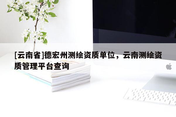 [云南省]德宏州測繪資質(zhì)單位，云南測繪資質(zhì)管理平臺查詢