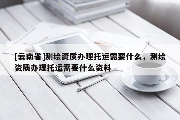 [云南省]測繪資質辦理托運需要什么，測繪資質辦理托運需要什么資料