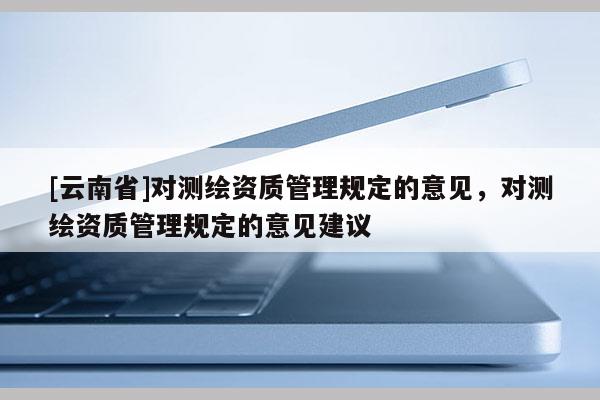 [云南省]對測繪資質(zhì)管理規(guī)定的意見，對測繪資質(zhì)管理規(guī)定的意見建議
