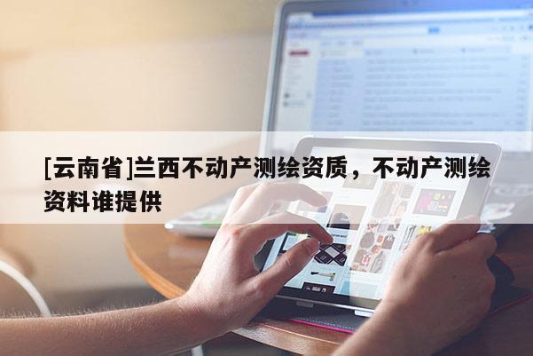 [云南省]蘭西不動(dòng)產(chǎn)測(cè)繪資質(zhì)，不動(dòng)產(chǎn)測(cè)繪資料誰(shuí)提供