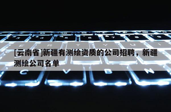 [云南省]新疆有測(cè)繪資質(zhì)的公司招聘，新疆測(cè)繪公司名單