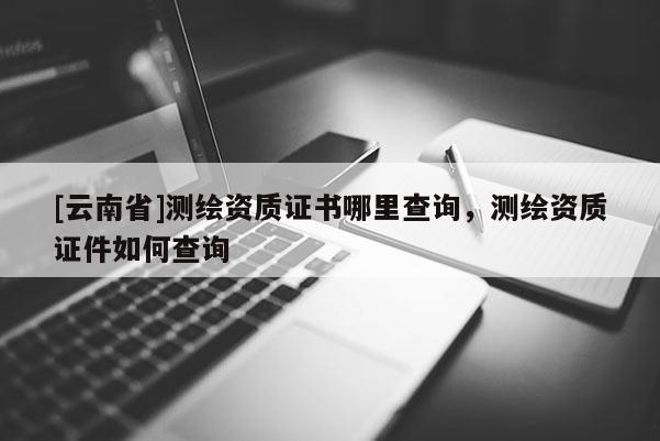 [云南省]測繪資質證書哪里查詢，測繪資質證件如何查詢