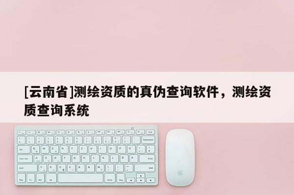 [云南省]測繪資質的真偽查詢軟件，測繪資質查詢系統