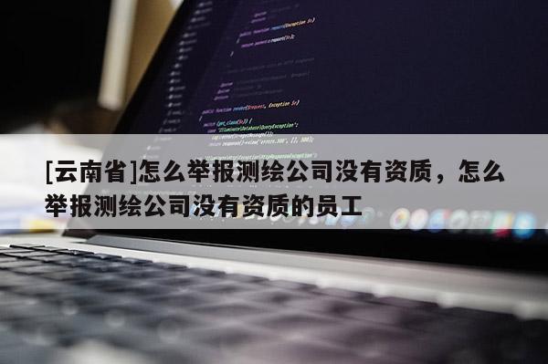 [云南省]怎么舉報測繪公司沒有資質，怎么舉報測繪公司沒有資質的員工