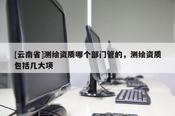 [云南省]測繪資質哪個部門管的，測繪資質包括幾大項