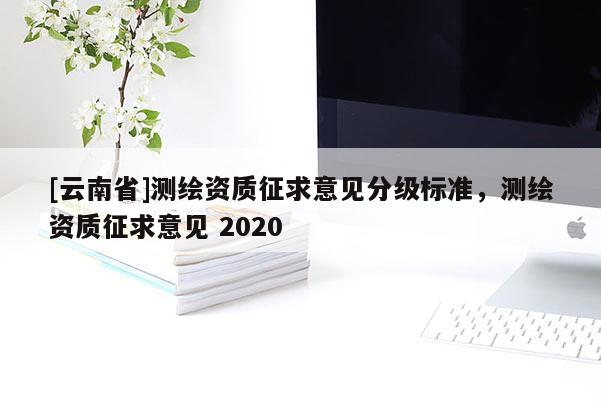 [云南省]測(cè)繪資質(zhì)征求意見分級(jí)標(biāo)準(zhǔn)，測(cè)繪資質(zhì)征求意見 2020