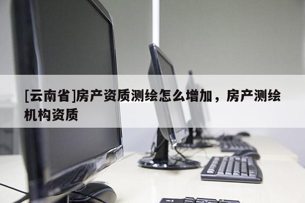 [云南省]房產資質測繪怎么增加，房產測繪機構資質