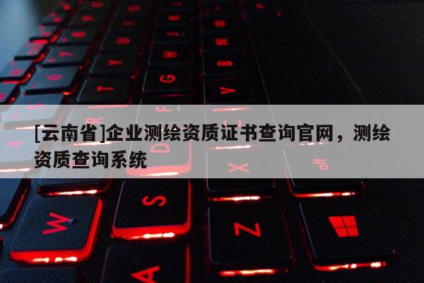 [云南省]企業測繪資質證書查詢官網，測繪資質查詢系統