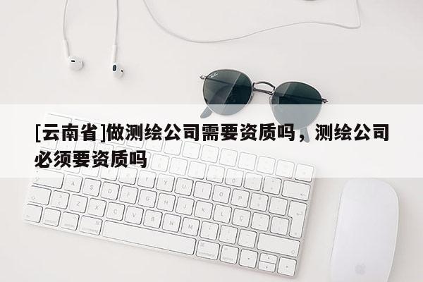[云南省]做測繪公司需要資質(zhì)嗎，測繪公司必須要資質(zhì)嗎