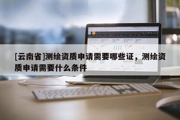 [云南省]測繪資質申請需要哪些證，測繪資質申請需要什么條件