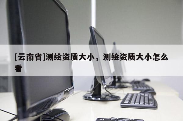 [云南省]測繪資質大小，測繪資質大小怎么看