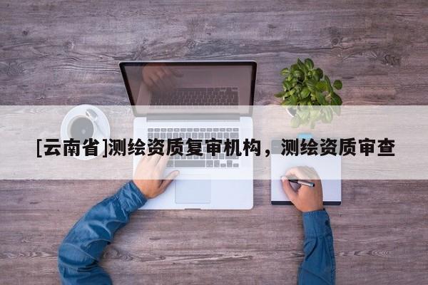 [云南省]測繪資質復審機構，測繪資質審查