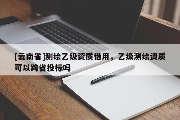 [云南省]測繪乙級資質借用，乙級測繪資質可以跨省投標嗎