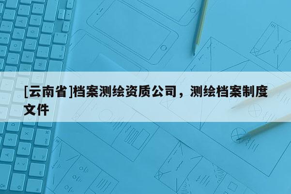 [云南省]檔案測繪資質公司，測繪檔案制度文件