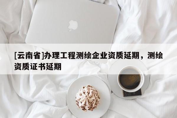 [云南省]辦理工程測繪企業資質延期，測繪資質證書延期