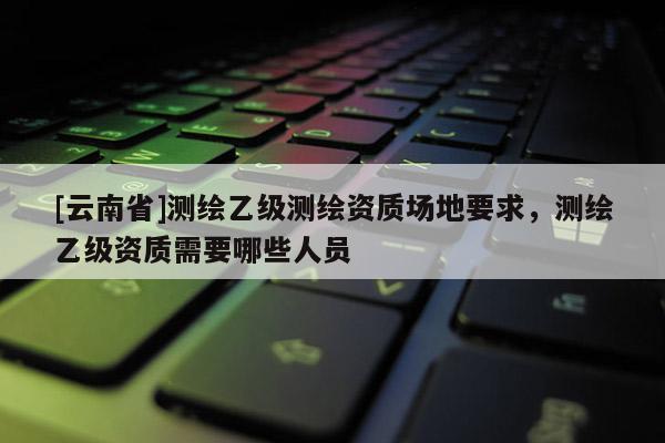 [云南省]測繪乙級測繪資質場地要求，測繪乙級資質需要哪些人員