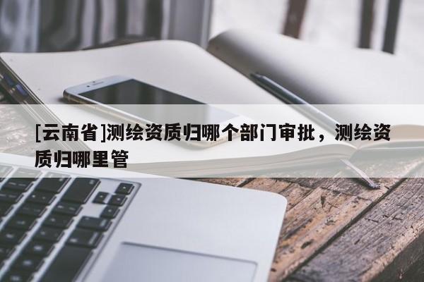 [云南省]測繪資質歸哪個部門審批，測繪資質歸哪里管