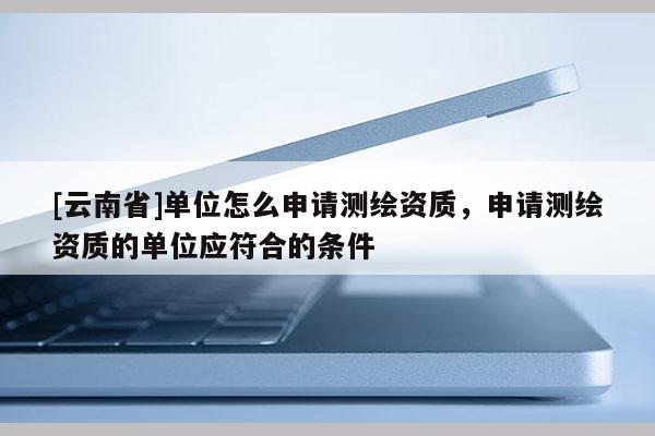 [云南省]單位怎么申請測繪資質，申請測繪資質的單位應符合的條件